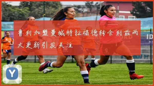 鲁利加盟曼城特拉福德转会利兹两大更新引发关注